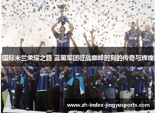 国际米兰荣耀之路 蓝黑军团征战巅峰时刻的传奇与辉煌