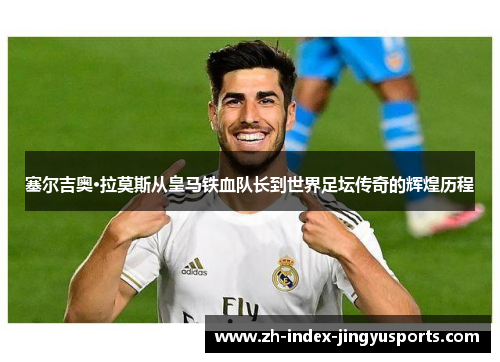 塞尔吉奥·拉莫斯从皇马铁血队长到世界足坛传奇的辉煌历程