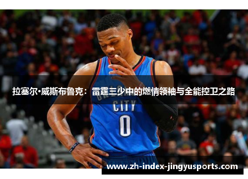 拉塞尔·威斯布鲁克：雷霆三少中的燃情领袖与全能控卫之路