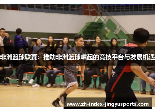 非洲篮球联赛：推动非洲篮球崛起的竞技平台与发展机遇