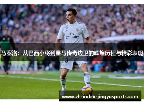马塞洛：从巴西小将到皇马传奇边卫的辉煌历程与精彩表现